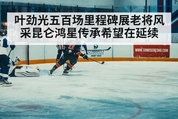 叶劲光五百场里程碑展老将风采昆仑鸿星传承希望在延续