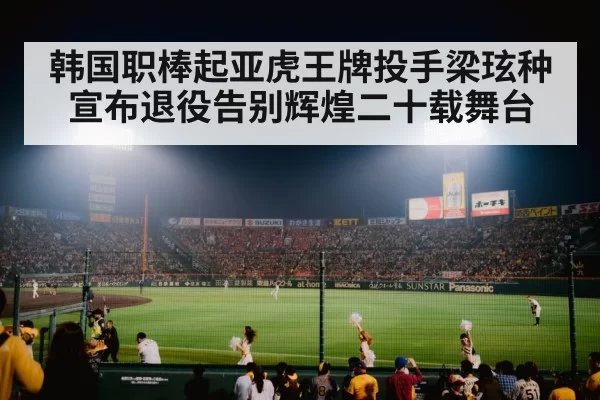 韩国职棒起亚虎王牌投手梁玹种宣布退役告别辉煌二十载舞台