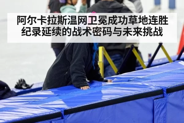 阿尔卡拉斯温网卫冕成功草地连胜纪录延续的战术密码与未来挑战