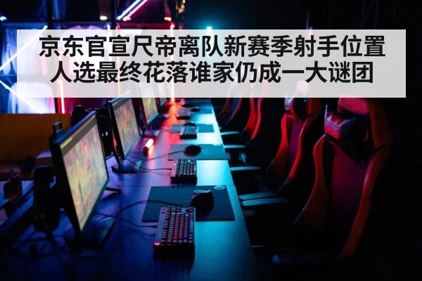 京东官宣尺帝离队新赛季射手位置人选最终花落谁家仍成一大谜团